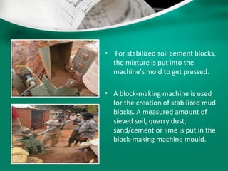 • For stabilized soil cement blocks,
the mixture is put into the
machine's mold to get pressed.
• A block-making machine is used
for the creation of stabilized mud
blocks. A measured amount of
sieved soil, quarry dust,
sand/cement or lime is put in the
block-making machine mould.
 