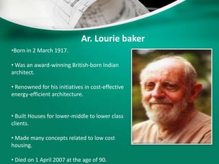 Ar. Lourie baker
•Born in 2 March 1917.
• Was an award-winning British-born Indian
architect.
• Renowned for his initiatives in cost-effective
energy-efficient architecture.
• Built Houses for lower-middle to lower class
clients.
• Made many concepts related to low cost
housing.
• Died on 1 April 2007 at the age of 90.
 