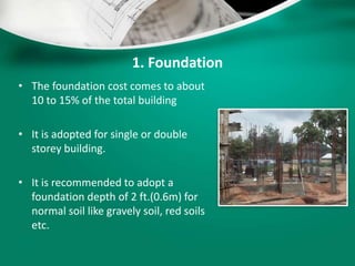 1. Foundation
• The foundation cost comes to about
10 to 15% of the total building
• It is adopted for single or double
storey building.
• It is recommended to adopt a
foundation depth of 2 ft.(0.6m) for
normal soil like gravely soil, red soils
etc.
 