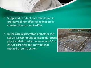 • Suggested to adopt arch foundation in
ordinary soil for effecting reduction in
construction cost up to 40%.
• In the case black cotton and other soft
soils it is recommend to use under ream
pile foundation which saves about 20 to
25% in cost over the conventional
method of construction.
 