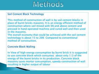 Soil Cement Block Technology
This method of construction of wall is by soil cement blocks in
place of burnt bricks masonry. It is an energy efficient method of
construction where soil mixed with 5% and above cement and
pressed in hand operated machine and cured well and then used
in the masonry.
The overall economy that could be achieved with the soil cement
technology is about 15 to 20% Compared to conventional
method of construction.
Concrete Block Walling
In View of high energy consumption by burnt brick it is suggested
to use concrete block which consumes about only 1/3 of the
energy of the burnt bricks in its production. Concrete block
masonry saves mortar consumption, speedy construction of wall
resulting in higher output of labour
 