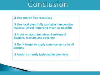  Use energy free resources
 Use local plentifully available inexpensive
material. Avoid importing much as possible
 Insist on accurate mixes & mixing of
plasters, mortars and concrete
 Don’t forget to apply common sense to all
designs
 Avoid currently fashionable gimmicks
 