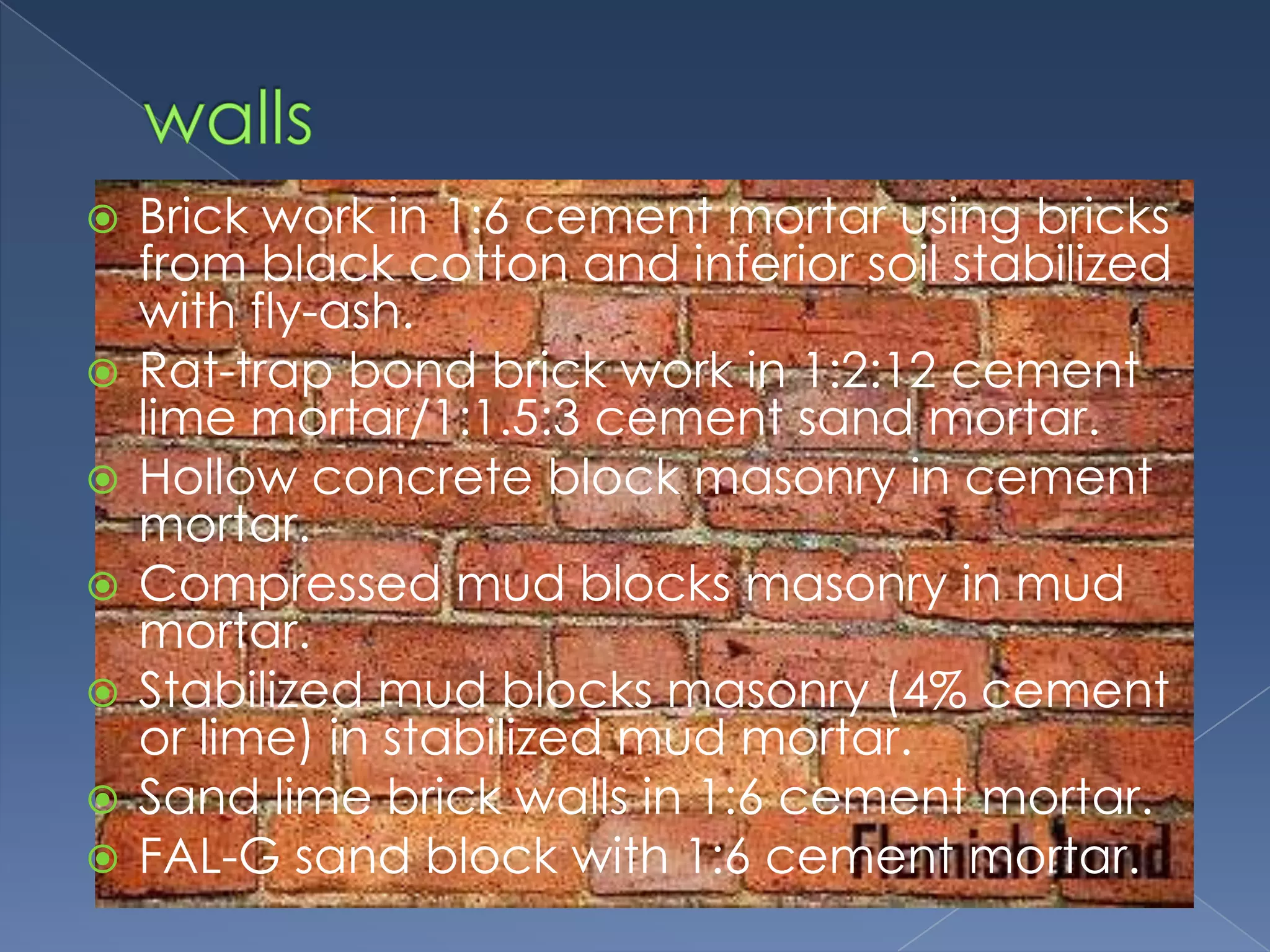    Brick work in 1:6 cement mortar using bricks
    from black cotton and inferior soil stabilized
    with fly-ash.
   Rat-trap bond brick work in 1:2:12 cement
    lime mortar/1:1.5:3 cement sand mortar.
   Hollow concrete block masonry in cement
    mortar.
   Compressed mud blocks masonry in mud
    mortar.
   Stabilized mud blocks masonry (4% cement
    or lime) in stabilized mud mortar.
   Sand lime brick walls in 1:6 cement mortar.
   FAL-G sand block with 1:6 cement mortar.
 
