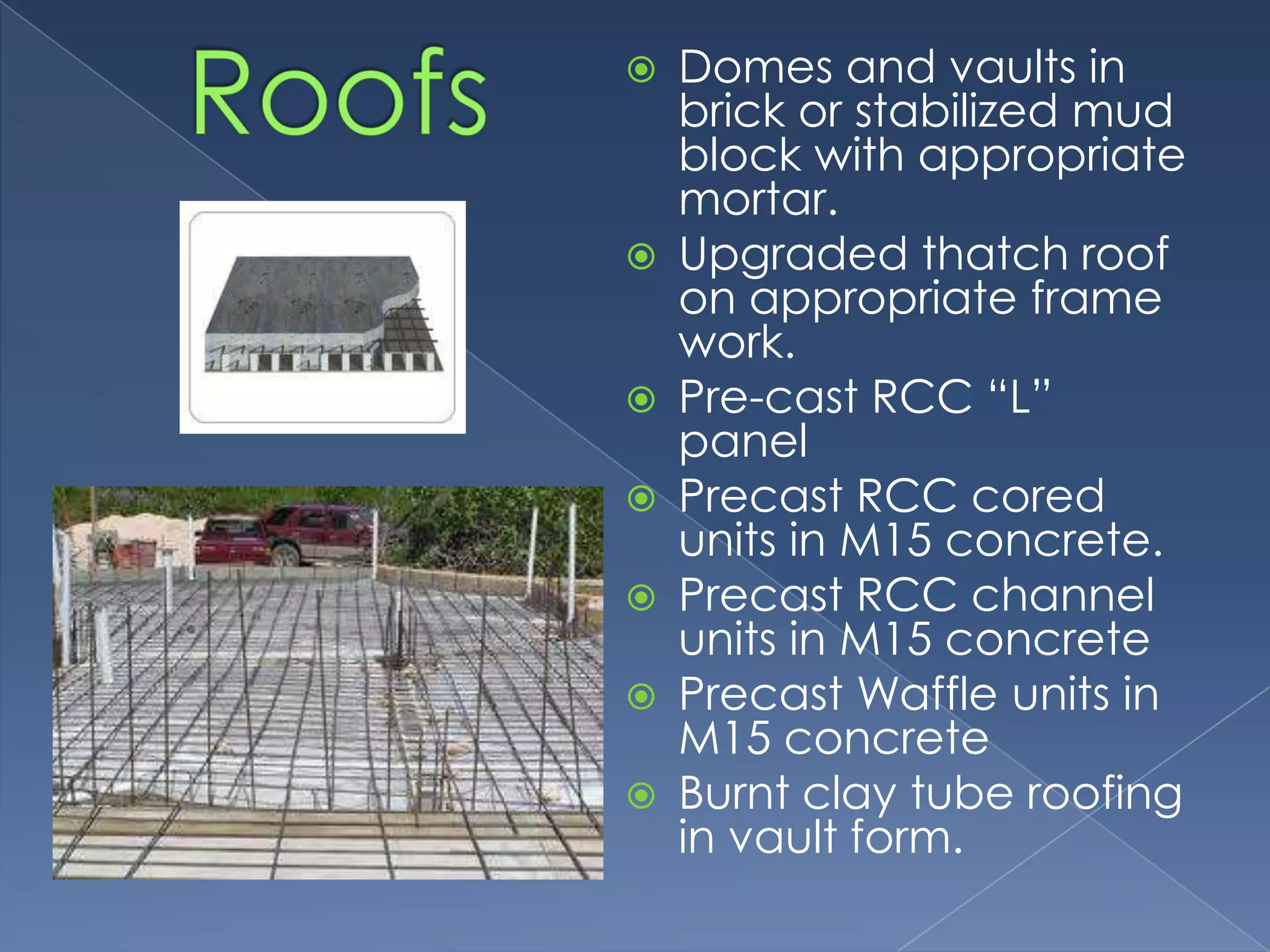    Domes and vaults in
    brick or stabilized mud
    block with appropriate
    mortar.
   Upgraded thatch roof
    on appropriate frame
    work.
   Pre-cast RCC “L”
    panel
   Precast RCC cored
    units in M15 concrete.
   Precast RCC channel
    units in M15 concrete
   Precast Waffle units in
    M15 concrete
   Burnt clay tube roofing
    in vault form.
 