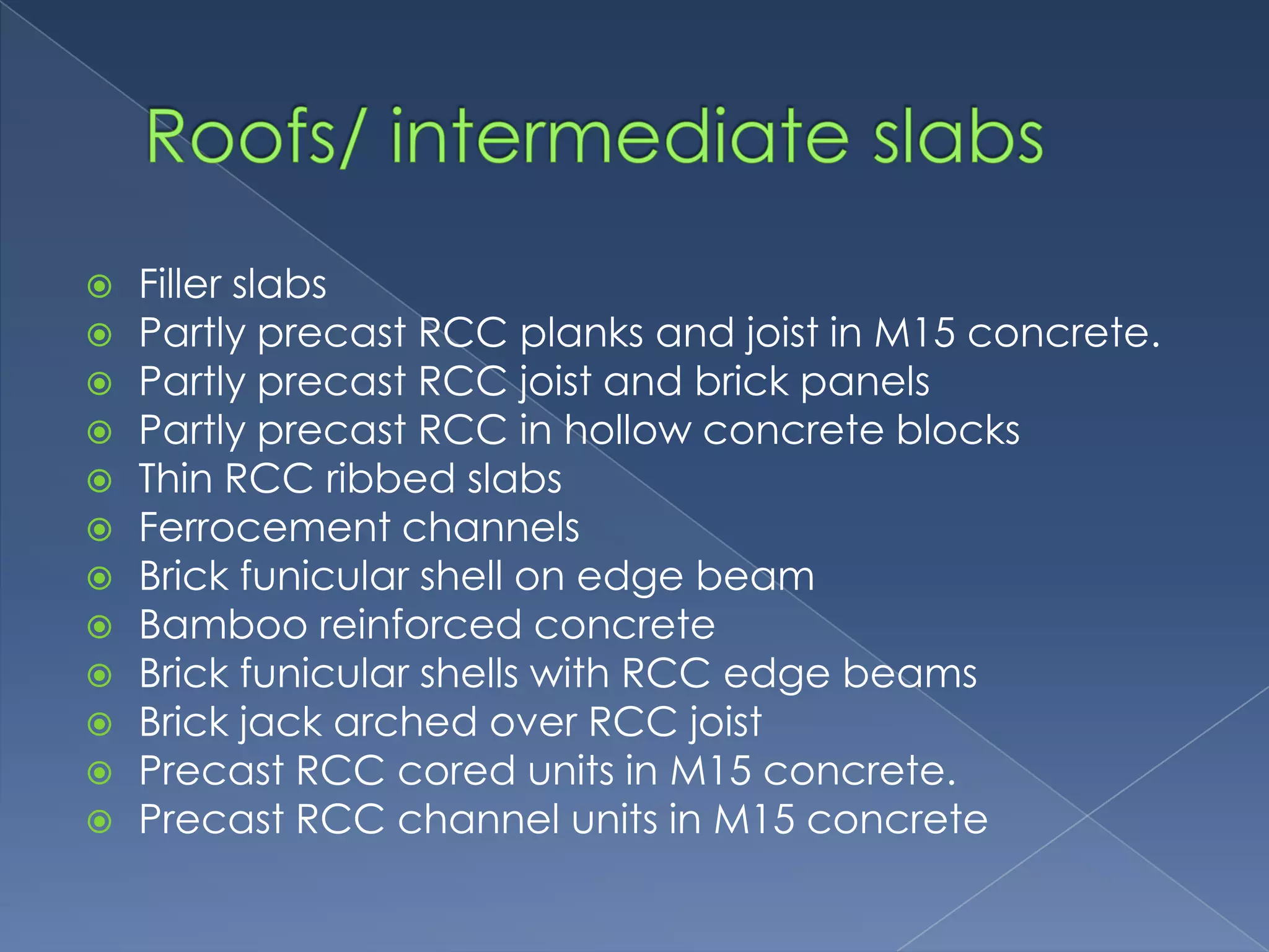    Filler slabs
   Partly precast RCC planks and joist in M15 concrete.
   Partly precast RCC joist and brick panels
   Partly precast RCC in hollow concrete blocks
   Thin RCC ribbed slabs
   Ferrocement channels
   Brick funicular shell on edge beam
   Bamboo reinforced concrete
   Brick funicular shells with RCC edge beams
   Brick jack arched over RCC joist
   Precast RCC cored units in M15 concrete.
   Precast RCC channel units in M15 concrete
 