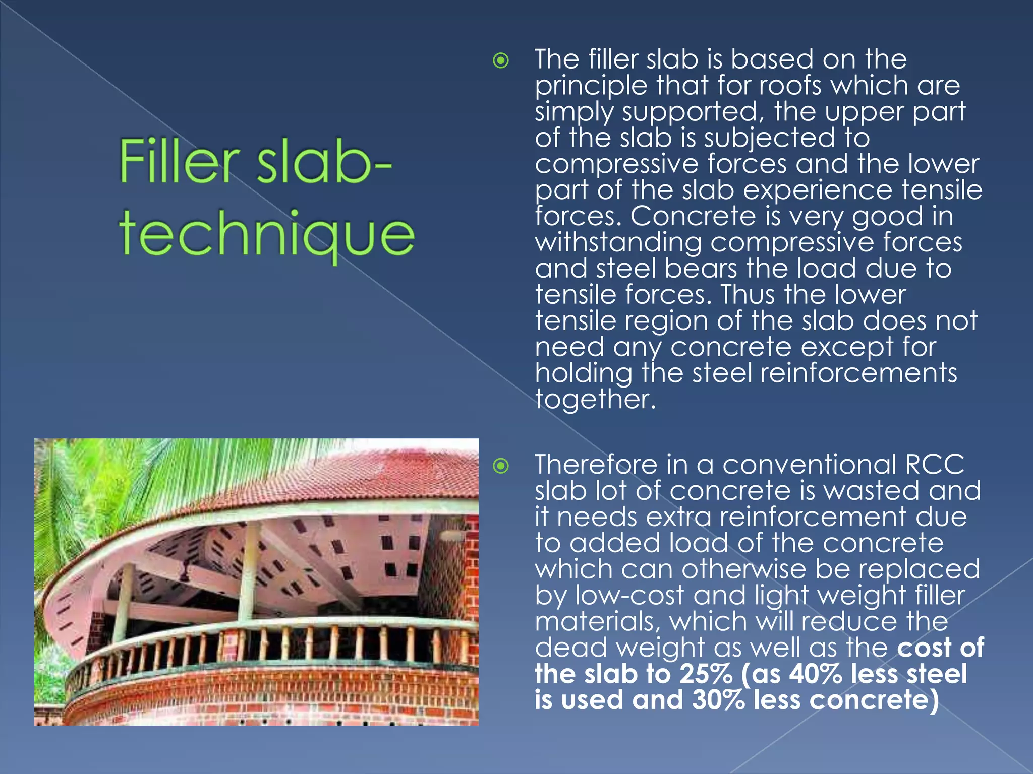    The filler slab is based on the
    principle that for roofs which are
    simply supported, the upper part
    of the slab is subjected to
    compressive forces and the lower
    part of the slab experience tensile
    forces. Concrete is very good in
    withstanding compressive forces
    and steel bears the load due to
    tensile forces. Thus the lower
    tensile region of the slab does not
    need any concrete except for
    holding the steel reinforcements
    together.

   Therefore in a conventional RCC
    slab lot of concrete is wasted and
    it needs extra reinforcement due
    to added load of the concrete
    which can otherwise be replaced
    by low-cost and light weight filler
    materials, which will reduce the
    dead weight as well as the cost of
    the slab to 25% (as 40% less steel
    is used and 30% less concrete)
 