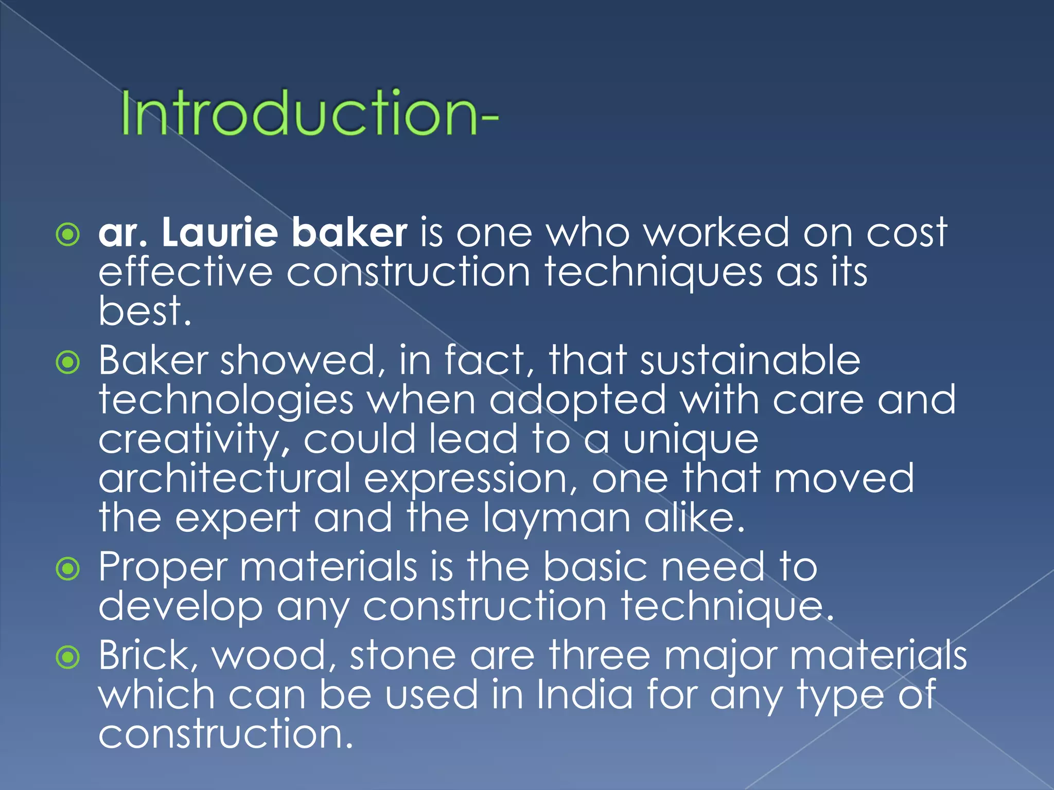  ar. Laurie baker is one who worked on cost
  effective construction techniques as its
  best.
 Baker showed, in fact, that sustainable
  technologies when adopted with care and
  creativity, could lead to a unique
  architectural expression, one that moved
  the expert and the layman alike.
 Proper materials is the basic need to
  develop any construction technique.
 Brick, wood, stone are three major materials
  which can be used in India for any type of
  construction.
 
