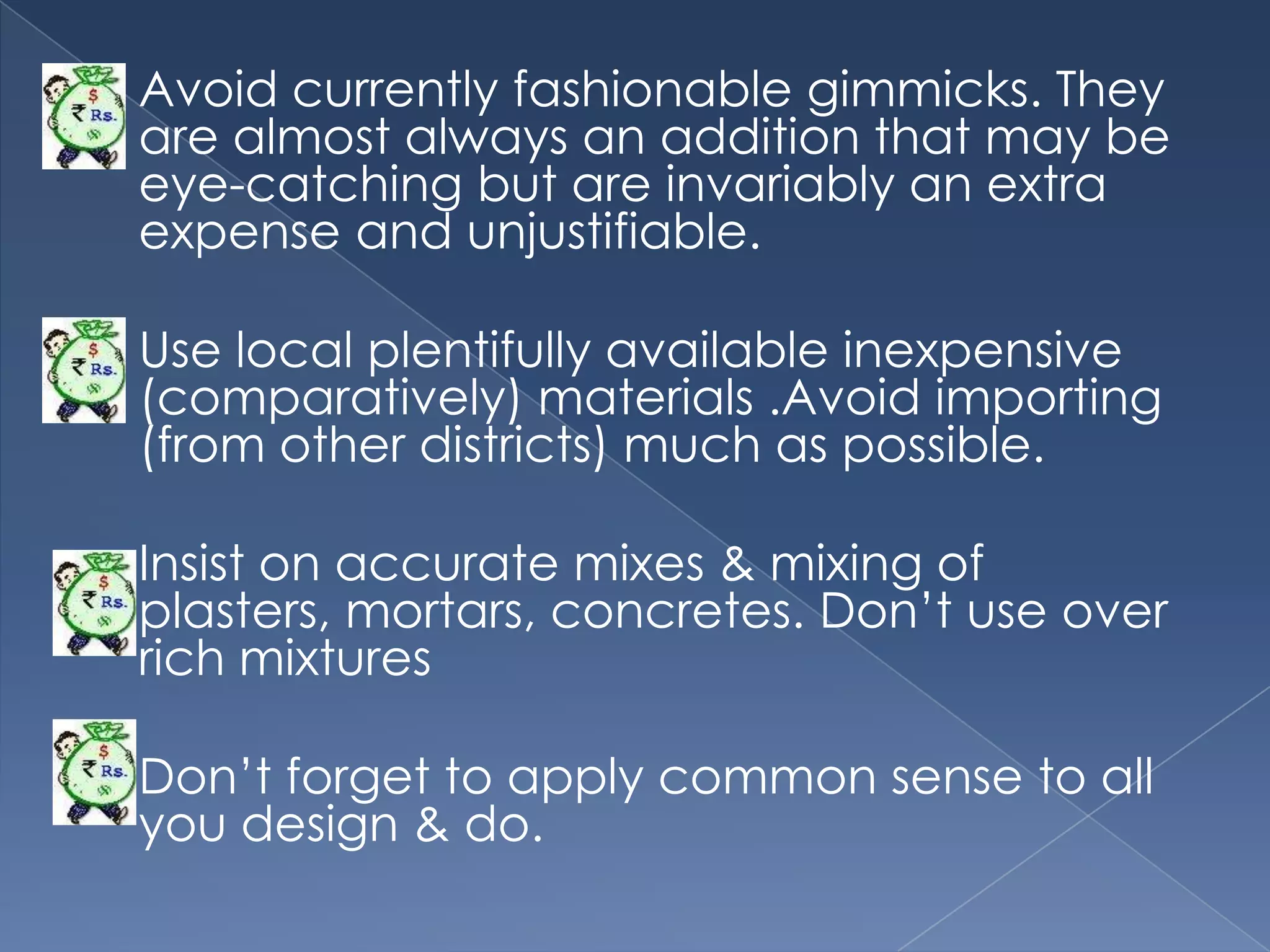    Avoid currently fashionable gimmicks. They
    are almost always an addition that may be
    eye-catching but are invariably an extra
    expense and unjustifiable.

   Use local plentifully available inexpensive
    (comparatively) materials .Avoid importing
    (from other districts) much as possible.

   Insist on accurate mixes & mixing of
    plasters, mortars, concretes. Don‟t use over
    rich mixtures

   Don‟t forget to apply common sense to all
    you design & do.
 