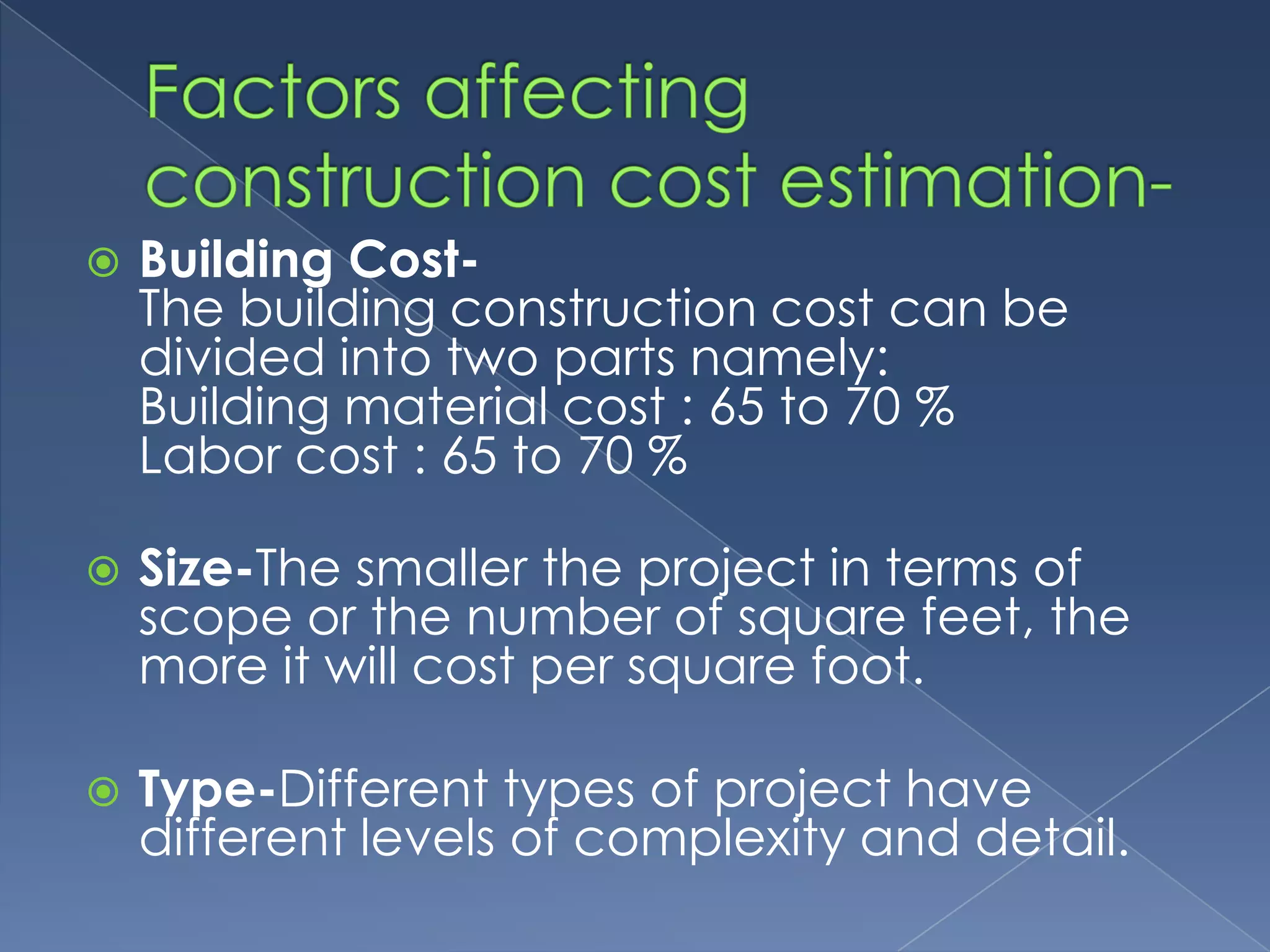    Building Cost-
    The building construction cost can be
    divided into two parts namely:
    Building material cost : 65 to 70 %
    Labor cost : 65 to 70 %

   Size-The smaller the project in terms of
    scope or the number of square feet, the
    more it will cost per square foot.

   Type-Different types of project have
    different levels of complexity and detail.
 