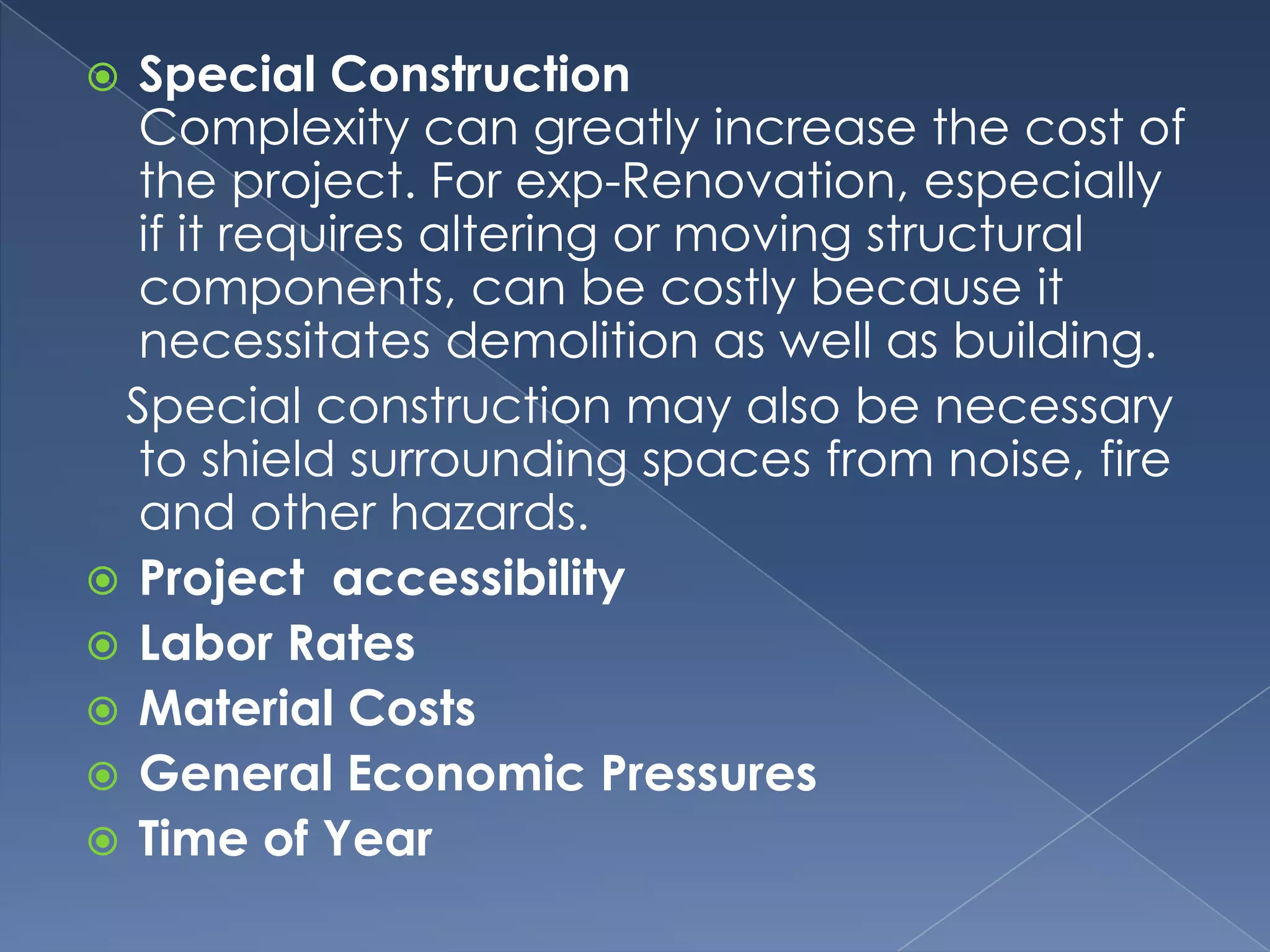  Special Construction
  Complexity can greatly increase the cost of
  the project. For exp-Renovation, especially
  if it requires altering or moving structural
  components, can be costly because it
  necessitates demolition as well as building.
 Special construction may also be necessary
  to shield surrounding spaces from noise, fire
  and other hazards.
 Project accessibility
 Labor Rates
 Material Costs
 General Economic Pressures
 Time of Year
 