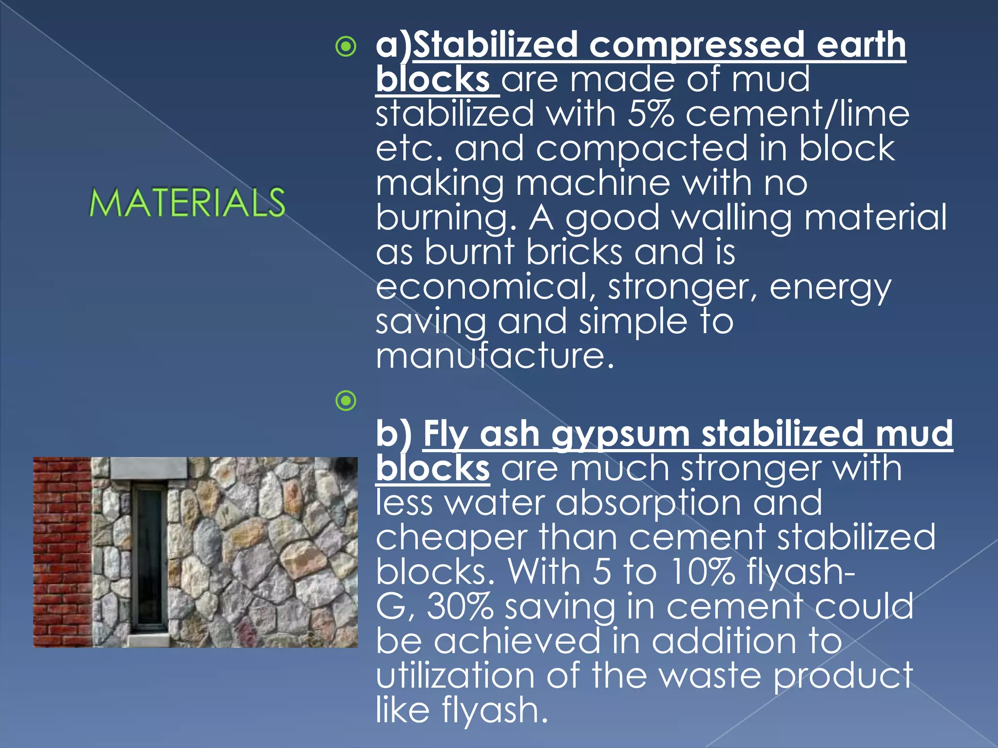    a)Stabilized compressed earth
    blocks are made of mud
    stabilized with 5% cement/lime
    etc. and compacted in block
    making machine with no
    burning. A good walling material
    as burnt bricks and is
    economical, stronger, energy
    saving and simple to
    manufacture.

    b) Fly ash gypsum stabilized mud
    blocks are much stronger with
    less water absorption and
    cheaper than cement stabilized
    blocks. With 5 to 10% flyash-
    G, 30% saving in cement could
    be achieved in addition to
    utilization of the waste product
    like flyash.
 