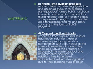    c) Flyash- lime gypsum products
    manufactured by blending flyash lime
    and calcined gypsum for making a
    useful product named Fal-G , and can
    be used a cementations material for
    mortar/plaster and for masonry blocks
    of any desired strength. It can also be
    used for road pavements and plain
    concrete in the form of Fal-G
    concrete.

   d) Clay red mud burnt bricks
    produced from alumina red mud or
    bauxite, an industrial waste of
    aluminium producing plants in
    combination with clay. Posses all the
    physical properties of normal clay
    bricks and solves the problem of
    disposal of the waste product and
    environmental pollution. In
    addition, they have good
    architectural value as facing bricks
    due to their pleasing hues of color.
 