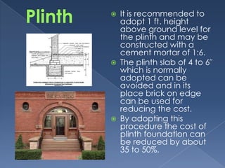    It is recommended to
    adopt 1 ft. height
    above ground level for
    the plinth and may be
    constructed with a
    cement mortar of 1:6.
   The plinth slab of 4 to 6″
    which is normally
    adopted can be
    avoided and in its
    place brick on edge
    can be used for
    reducing the cost.
   By adopting this
    procedure the cost of
    plinth foundation can
    be reduced by about
    35 to 50%.
 