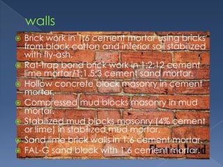    Brick work in 1:6 cement mortar using bricks
    from black cotton and inferior soil stabilized
    with fly-ash.
   Rat-trap bond brick work in 1:2:12 cement
    lime mortar/1:1.5:3 cement sand mortar.
   Hollow concrete block masonry in cement
    mortar.
   Compressed mud blocks masonry in mud
    mortar.
   Stabilized mud blocks masonry (4% cement
    or lime) in stabilized mud mortar.
   Sand lime brick walls in 1:6 cement mortar.
   FAL-G sand block with 1:6 cement mortar.
 