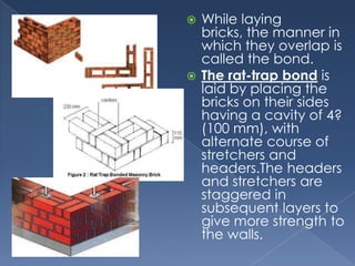  While laying
  bricks, the manner in
  which they overlap is
  called the bond.
 The rat-trap bond is
  laid by placing the
  bricks on their sides
  having a cavity of 4?
  (100 mm), with
  alternate course of
  stretchers and
  headers.The headers
  and stretchers are
  staggered in
  subsequent layers to
  give more strength to
  the walls.
 