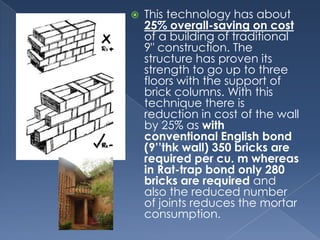    This technology has about
    25% overall-saving on cost
    of a building of traditional
    9" construction. The
    structure has proven its
    strength to go up to three
    floors with the support of
    brick columns. With this
    technique there is
    reduction in cost of the wall
    by 25% as with
    conventional English bond
    (9’’thk wall) 350 bricks are
    required per cu. m whereas
    in Rat-trap bond only 280
    bricks are required and
    also the reduced number
    of joints reduces the mortar
    consumption.
 
