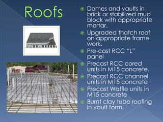    Domes and vaults in
    brick or stabilized mud
    block with appropriate
    mortar.
   Upgraded thatch roof
    on appropriate frame
    work.
   Pre-cast RCC “L”
    panel
   Precast RCC cored
    units in M15 concrete.
   Precast RCC channel
    units in M15 concrete
   Precast Waffle units in
    M15 concrete
   Burnt clay tube roofing
    in vault form.
 