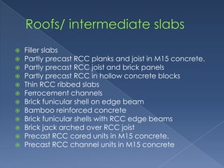    Filler slabs
   Partly precast RCC planks and joist in M15 concrete.
   Partly precast RCC joist and brick panels
   Partly precast RCC in hollow concrete blocks
   Thin RCC ribbed slabs
   Ferrocement channels
   Brick funicular shell on edge beam
   Bamboo reinforced concrete
   Brick funicular shells with RCC edge beams
   Brick jack arched over RCC joist
   Precast RCC cored units in M15 concrete.
   Precast RCC channel units in M15 concrete
 