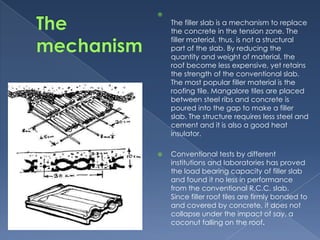 
    The filler slab is a mechanism to replace
    the concrete in the tension zone. The
    filler material, thus, is not a structural
    part of the slab. By reducing the
    quantity and weight of material, the
    roof become less expensive, yet retains
    the strength of the conventional slab.
    The most popular filler material is the
    roofing tile. Mangalore tiles are placed
    between steel ribs and concrete is
    poured into the gap to make a filler
    slab. The structure requires less steel and
    cement and it is also a good heat
    insulator.

   Conventional tests by different
    institutions and laboratories has proved
    the load bearing capacity of filler slab
    and found it no less in performance
    from the conventional R.C.C. slab.
    Since filler roof tiles are firmly bonded to
    and covered by concrete, it does not
    collapse under the impact of say, a
    coconut falling on the roof.
 