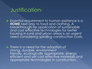    Essential requirement to human existence is a
    HOME next only to food and clothing. A
    breakthrough for application of sustainable
    and cost effective technologies for better
    housing in rural and urban areas is an urgent
    need considering spiraling construction costs.


   There is a need for the adoption of
    strong, durable, environment
    friendly, ecologically appropriate, energy
    efficient and yet cost effective materials and
    appropriate technologies in construction.
 