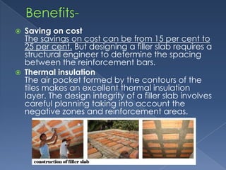   Saving on cost
    The savings on cost can be from 15 per cent to
    25 per cent. But designing a filler slab requires a
    structural engineer to determine the spacing
    between the reinforcement bars.
   Thermal insulation
    The air pocket formed by the contours of the
    tiles makes an excellent thermal insulation
    layer. The design integrity of a filler slab involves
    careful planning taking into account the
    negative zones and reinforcement areas.
 