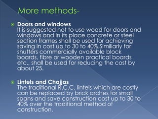    Doors and windows
    It is suggested not to use wood for doors and
    windows and in its place concrete or steel
    section frames shall be used for achieving
    saving in cost up to 30 to 40%.Similiarly for
    shutters commercially available block
    boards, fibre or wooden practical boards
    etc., shall be used for reducing the cost by
    about 25.

   Lintels and Chajjas
    The traditional R.C.C. lintels which are costly
    can be replaced by brick arches for small
    spans and save construction cost up to 30 to
    40% over the traditional method of
    construction.
 