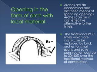    Arches are an
    economical and
    aesthetic means of
    spanning openings.
    Arches can be a
    cost effective
    alternative to the
    lintels.

    The traditional RCC
    lintels which are
    costly can be
    replaced by brick
    arches for small
    spans and save
    construction cost up
    to 30–40% over the
    traditional method
    of construction.
 