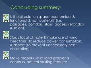    Is the circulation space economical &
    functional & not wasteful? (i.e.
    passages, corridors, stairs, access verandas
    & so on).

   Study local climate & make use of wind
    directions (to reduce power consumption)
    & aspect(To prevent unnecessary heat
    absorption).

   Make proper use of land gradients
    contours, natural existing features.
 