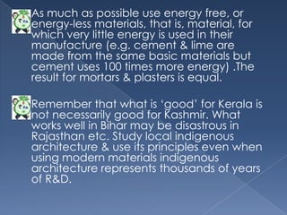    As much as possible use energy free, or
    energy-less materials, that is, material, for
    which very little energy is used in their
    manufacture (e.g. cement & lime are
    made from the same basic materials but
    cement uses 100 times more energy) .The
    result for mortars & plasters is equal.

   Remember that what is „good‟ for Kerala is
    not necessarily good for Kashmir. What
    works well in Bihar may be disastrous in
    Rajasthan etc. Study local indigenous
    architecture & use its principles even when
    using modern materials indigenous
    architecture represents thousands of years
    of R&D.
 