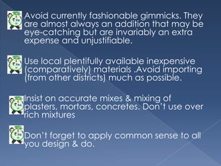    Avoid currently fashionable gimmicks. They
    are almost always an addition that may be
    eye-catching but are invariably an extra
    expense and unjustifiable.

   Use local plentifully available inexpensive
    (comparatively) materials .Avoid importing
    (from other districts) much as possible.

   Insist on accurate mixes & mixing of
    plasters, mortars, concretes. Don‟t use over
    rich mixtures

   Don‟t forget to apply common sense to all
    you design & do.
 