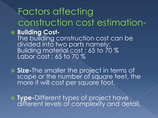    Building Cost-
    The building construction cost can be
    divided into two parts namely:
    Building material cost : 65 to 70 %
    Labor cost : 65 to 70 %

   Size-The smaller the project in terms of
    scope or the number of square feet, the
    more it will cost per square foot.

   Type-Different types of project have
    different levels of complexity and detail.
 