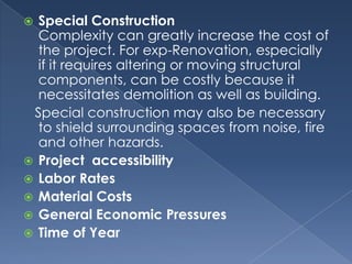  Special Construction
  Complexity can greatly increase the cost of
  the project. For exp-Renovation, especially
  if it requires altering or moving structural
  components, can be costly because it
  necessitates demolition as well as building.
 Special construction may also be necessary
  to shield surrounding spaces from noise, fire
  and other hazards.
 Project accessibility
 Labor Rates
 Material Costs
 General Economic Pressures
 Time of Year
 