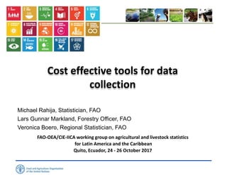 Cost effective tools for data
collection
Michael Rahija, Statistician, FAO
Lars Gunnar Markland, Forestry Officer, FAO
Veronica Boero, Regional Statistician, FAO
FAO-OEA/CIE-IICA working group on agricultural and livestock statistics
for Latin America and the Caribbean
Quito, Ecuador, 24 - 26 October 2017
 