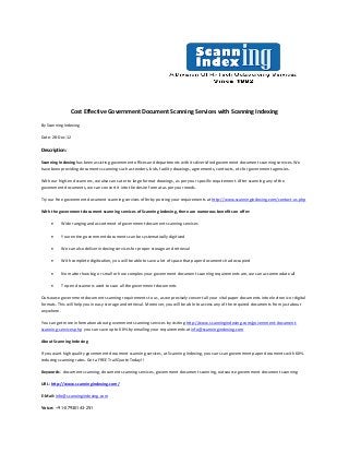 Cost Effective Government Document Scanning Services with Scanning Indexing

By Scanning Indexing

Date: 28-Dec-12

Description:

Scanning Indexing has been assisting government offices and departments with its diversified government document scanning services. We
have been providing documents scanning such as tenders, bids, facility drawings, agreements, contracts, etc for government agencies.

With our high-end scanners, we also can cater to large format drawings, as per your specific requirement. After scanning any of the
government documents, we can convert it into the desire format as per your needs.

Try our free government document scanning services offer by posting your requirements at http://www.scanningindexing.com/contact-us.php

With the government document scanning services of Scanning Indexing, there are numerous benefits on offer:

          Wide ranging and assortment of government document scanning services

          Your entire government documents can be systematically digitized

          We can also deliver indexing services for proper storage and retrieval

          With complete digitization, you will be able to save a lot of space that paper documents had occupied

          No matter how big or small or how complex your government document scanning requirements are, we can accommodate all

          Top-end scanners used to scan all the government documents

Outsource government document scanning requirements to us, as we precisely convert all your vital paper documents into electronic or digital
formats. This will help you in easy storage and retrieval. Moreover, you will be able to access any of the required documents from just about
anywhere.

You can get more information about government scanning services by visiting http://www.scanningindexing.com/government-document-
scanning-services.php you can save up to 60% by emailing your requirements at info@scanningindexing.com

About Scanning Indexing

If you want high quality government document scanning services, at Scanning Indexing, you can scan government paper documents with 60%
reducing scanning rates. Get a FREE Trail Quote Today!!

Keywords: document scanning, document scanning services, government document scanning, outsource government document scanning

URL: http://www.scanningindexing.com/

E-Mail: info@scanningindexing.com

Voice: +91-07930143-251
 