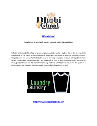 Dhobighaat

                 Cost effective hi tech Public laundry system in India: The DhobiGhaat




In fact it is the need of the hour to an working person, to the solitary student shares the dorm and lets
the cleaning on the mercy of the quintessential dhobis who will bleach or bleed the garments to death,
the good news has came, the Dhobighat is at your doorstep very soon. In fact, it is the public laundry
system that the west had adopted years ago is available in India as well. Absolutely superb machines to
clean, great ambience and the economical price tag are there. On the other hand, to run the system in a
great manner, the etiquette that they preach needs to be followed here as well.




                               http://www.dhobighaatindia.in/
 