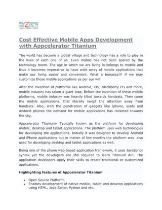 Cost Effective Mobile Apps Development
with Appcelerator Titanium
The world has become a global village and technology has a role to play in
the lives of each one of us. Even mobile has not been spared by the
technology boom. The age in which we are living in belongs to mobile and
thus it becomes imperative to have wide array of mobile applications that
make our living easier and convenient. What a bonanza!!! if we may
customize those mobile applications as per our will.

After the invention of platforms like Android, iOS, Blackberry OS and more,
mobile industry has taken a giant leap. Before the invention of these mobile
platforms, mobile industry was heavily tilted towards handsets. Then came
the mobile applications, that literally swept the attention away from
handsets. Also, with the penetration of gadgets like iphone, ipads and
Andorid phones the demand for mobile applications has rocketed towards
the sky.

Appcelerator Titanium- Typically known as the platform for developing
mobile, desktop and tablet applications. The platform uses web technologies
for developing the applications. Initially it was designed to develop Android
and iPhone applications but in matter of few months the platform was also
used for developing desktop and tablet applications as well.

Being one of the phone web based application framework, it uses JavaScript
syntax yet the developers are still required to learn Titanium API. The
application developers apply their skills to create traditional or customized
applications.

Highlighting features of Appcelerator Titanium

     Open Source Platform.
     Enables development of native mobile, tablet and desktop applications
      using HTML, Java Script, Python and etc.
 