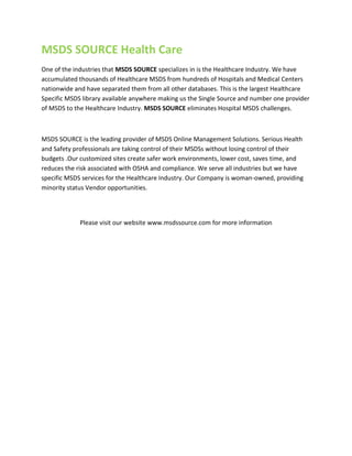 MSDS SOURCE Health Care
One of the industries that MSDS SOURCE specializes in is the Healthcare Industry. We have
accumulated thousands of Healthcare MSDS from hundreds of Hospitals and Medical Centers
nationwide and have separated them from all other databases. This is the largest Healthcare
Specific MSDS library available anywhere making us the Single Source and number one provider
of MSDS to the Healthcare Industry. MSDS SOURCE eliminates Hospital MSDS challenges.

MSDS SOURCE is the leading provider of MSDS Online Management Solutions. Serious Health
and Safety professionals are taking control of their MSDSs without losing control of their
budgets .Our customized sites create safer work environments, lower cost, saves time, and
reduces the risk associated with OSHA and compliance. We serve all industries but we have
specific MSDS services for the Healthcare Industry. Our Company is woman-owned, providing
minority status Vendor opportunities.

Please visit our website www.msdssource.com for more information

 