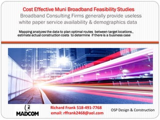 Cost Effective Muni Broadband Feasibility Studies
Broadband Consulting Firms generally provide useless
white paper service availability & demographics data
Richard Frank 518-491-7768
email: rffrank2468@aol.com
OSP Design & Construction
Mapping analyzes the data to plan optimal routes between target locations ,
estimate actual construction costs to determine if there is a business case
 