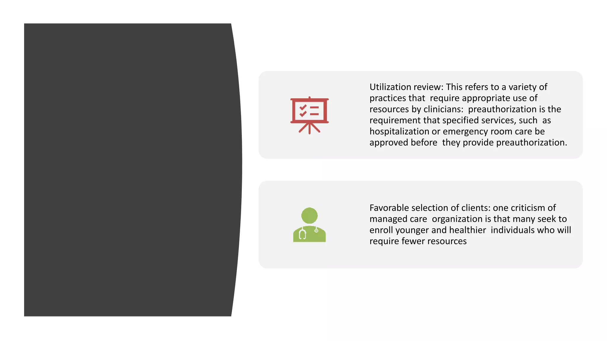 Utilization review: This refers to a variety of
practices that require appropriate use of
resources by clinicians: preauthorization is the
requirement that specified services, such as
hospitalization or emergency room care be
approved before they provide preauthorization.
Favorable selection of clients: one criticism of
managed care organization is that many seek to
enroll younger and healthier individuals who will
require fewer resources
 