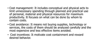 • Cost management: It includes conceptual and physical acts to
limit unnecessary spending through planned and practical use
of personal, material and physical resources for maximum
productivity. It focuses on what can be done by whom to
contain costs.
• Cost avoidance: It means not buying supplies, technology or
services, the costs of them should be analyzed carefully and the
most expensive and less effective items avoided.
• Cost incentives: It motivate cost containment and reward
desired behavior.
 