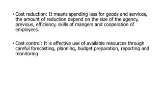 • Cost reduction: It means spending less for goods and services,
the amount of reduction depend on the size of the agency,
previous, efficiency, skills of mangers and cooperation of
employees.
• Cost control: It is effective use of available resources through
careful forecasting, planning, budget preparation, reporting and
monitoring
 