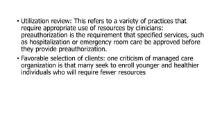 • Utilization review: This refers to a variety of practices that
require appropriate use of resources by clinicians:
preauthorization is the requirement that specified services, such
as hospitalization or emergency room care be approved before
they provide preauthorization.
• Favorable selection of clients: one criticism of managed care
organization is that many seek to enroll younger and healthier
individuals who will require fewer resources
 