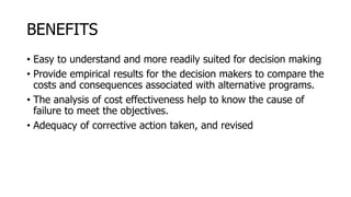 BENEFITS
• Easy to understand and more readily suited for decision making
• Provide empirical results for the decision makers to compare the
costs and consequences associated with alternative programs.
• The analysis of cost effectiveness help to know the cause of
failure to meet the objectives.
• Adequacy of corrective action taken, and revised
 
