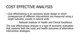 COST EFFECTIVE ANALYSIS
• Cost effectiveness is an economic study design in which
consequences of different interventions are measured using a
single outcome, usually in natural units
- National Institute of Health and Clinical Excellence
The cost effectiveness analysis is a type of economic evaluation
that examine both the costs and health outcomes of alternative
intervention strategies.
 