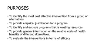 PURPOSES
• To identify the most cost effective intervention from a group of
alternatives
• To provide empirical justification for a program
• To identify and exclude programs that is wasting resources
• To provide general information on the relative costs of health
benefits of different alternatives.
• To evaluate the interventions in terms of efficacy
 