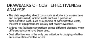 DRAWBACKS OF COST EFFECTIVENESS
ANALYSIS
• The data regarding direct costs such as doctors or nurses time
and supplies used; indirect costs such as a portion of
administrative cost, such as a portion of administrative costs,
the cost of equipment are usually not readily available.
• It does not facilitate comparison across different diseases when
different outcome have been used.
• Cost effectiveness is the only one criterion for judging whether
an intervention effective or not
 