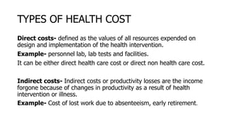 TYPES OF HEALTH COST
Direct costs- defined as the values of all resources expended on
design and implementation of the health intervention.
Example- personnel lab, lab tests and facilities.
It can be either direct health care cost or direct non health care cost.
Indirect costs- Indirect costs or productivity losses are the income
forgone because of changes in productivity as a result of health
intervention or illness.
Example- Cost of lost work due to absenteeism, early retirement.
 