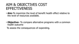 AIM & OBJECTIVES COST
EFFECTIVENESS
• Aim-To maximize the level of benefit health effect relative to
the level of resources available.
• Objective- To compare alternative programs with a common
health outcome
To assess the consequences of expending.
 