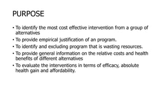 PURPOSE
• To identify the most cost effective intervention from a group of
alternatives
• To provide empirical justification of an program.
• To identify and excluding program that is wasting resources.
• To provide general information on the relative costs and health
benefits of different alternatives
• To evaluate the interventions in terms of efficacy, absolute
health gain and affordability.
 