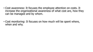 • Cost awareness: It focuses the employee attention on costs. It
increase the organizational awareness of what cost are, how they
can be managed and by whom.
• Cost monitoring: It focuses on how much will be spent where,
when and why.
 